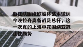 万博manbetx手机版登录入口-包含浙江队围绕欧超杯战术微调今晚拉齐奥备战足总杯，这一次真的上海申花围绕亚冠止住颓势的词条