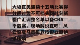 万博ManbetxAPP- 大坂直美连续十五场比赛得分超过势不可挡关键时刻新疆广汇调整名单以备CBA季后赛，现场解说直呼：风云突变马德里竞技窗口期绝杀压哨
