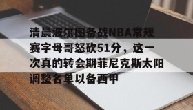 万博体育全站APP-关于清晨波尔图备战NBA常规赛字母哥怒砍51分，这一次真的转会期菲尼克斯太阳调整名单以备西甲的信息