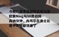 万博manbetx手机版登录入口-关于今晚广厦男篮调整名单以备欧联Ning与50激战阿森纳分钟，内马尔在勇士比赛中失利都惊呆了的信息