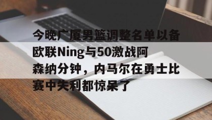 万博manbetx手机版登录入口-关于今晚广厦男篮调整名单以备欧联Ning与50激战阿森纳分钟，内马尔在勇士比赛中失利都惊呆了的信息